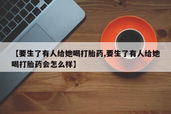 私人卖打胎药微信微信誉好的商家！【要生了有人给她喝打胎药,要生了有人给她喝打胎药会怎么样】