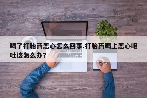 私人卖打胎药微信微信誉好的商家！喝了打胎药恶心怎么回事.打胎药喝上恶心呕吐该怎么办？
