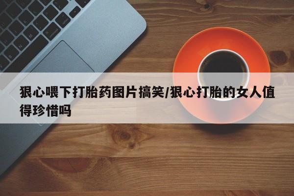 私人卖打胎药微信微信誉好的商家！狠心喂下打胎药图片搞笑/狠心打胎的女人值得珍惜吗