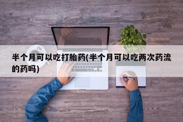 私人卖打胎药微信微信誉好的商家！半个月可以吃打胎药(半个月可以吃两次药流的药吗)