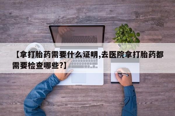 私人卖打胎药微信微信誉好的商家！【拿打胎药需要什么证明,去医院拿打胎药都需要检查哪些?】