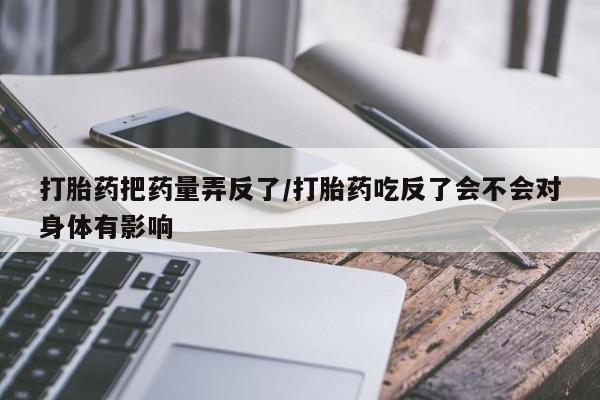 私人卖打胎药微信微信誉好的商家！打胎药把药量弄反了/打胎药吃反了会不会对身体有影响