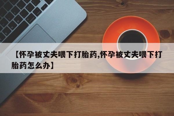私人卖打胎药微信微信誉好的商家！【怀孕被丈夫喂下打胎药,怀孕被丈夫喂下打胎药怎么办】
