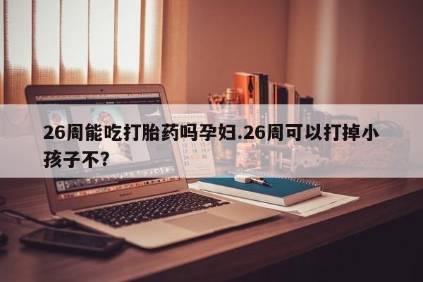 私人卖打胎药微信微信誉好的商家！26周能吃打胎药吗孕妇.26周可以打掉小孩子不？