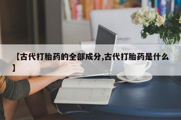 私人卖打胎药微信微信誉好的商家！【古代打胎药的全部成分,古代打胎药是什么】