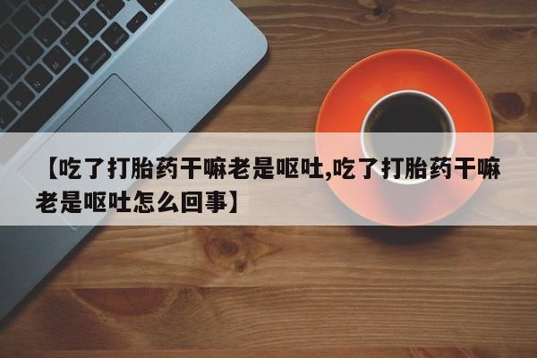 私人卖打胎药微信微信誉好的商家！【吃了打胎药干嘛老是呕吐,吃了打胎药干嘛老是呕吐怎么回事】