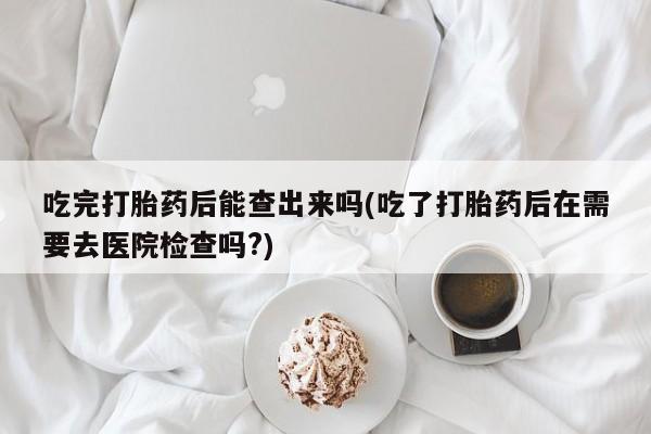 私人卖打胎药微信微信誉好的商家！吃完打胎药后能查出来吗(吃了打胎药后在需要去医院检查吗?)