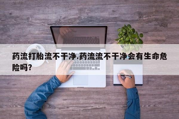 私人卖打胎药微信微信誉好的商家！药流打胎流不干净.药流流不干净会有生命危险吗？