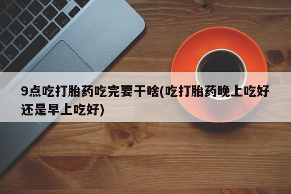 私人卖打胎药微信微信誉好的商家！9点吃打胎药吃完要干啥(吃打胎药晚上吃好还是早上吃好)