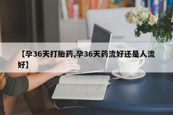 私人卖打胎药微信微信誉好的商家！【孕36天打胎药,孕36天药流好还是人流好】