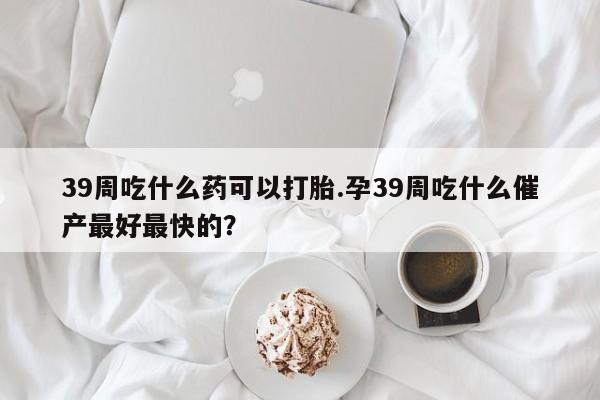 私人卖打胎药微信微信誉好的商家！39周吃什么药可以打胎.孕39周吃什么催产最好最快的？